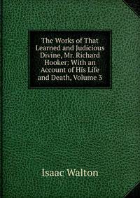 The Works of That Learned and Judicious Divine, Mr. Richard Hooker: With an Account of His Life and Death, Volume 3