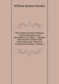 The London Journal of Botany: Containing Figures and Descriptions of . Plants . Together with Botanical Notices and Information and . Memoirs of Eminent Botanists, Volume 3