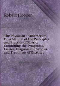The Physician's Vademecum, Or, a Manual of the Principles and Practice of Physic: Containing the Symptoms, Causes, Diagnosis, Prognosis and Treatment of Diseases .