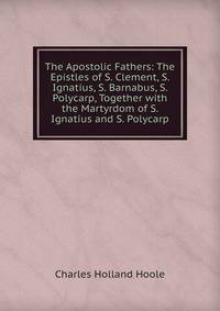 The Apostolic Fathers: The Epistles of S. Clement, S. Ignatius, S. Barnabus, S. Polycarp, Together with the Martyrdom of S. Ignatius and S. Polycarp