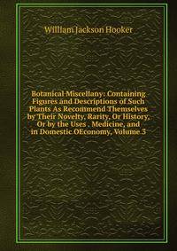 Botanical Miscellany: Containing Figures and Descriptions of Such Plants As Recommend Themselves by Their Novelty, Rarity, Or History, Or by the Uses . Medicine, and in Domestic OEconomy, Volume 3