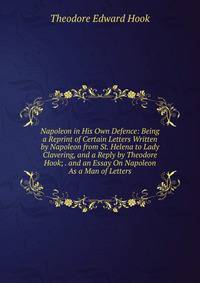 Napoleon in His Own Defence: Being a Reprint of Certain Letters Written by Napoleon from St. Helena to Lady Clavering, and a Reply by Theodore Hook; . and an Essay On Napoleon As a Man of Letters
