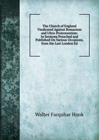 The Church of England Vindicated Against Romanism and Ultra-Protestantism: In Sermons Preached and Published On Various Occasions. from the Last London Ed