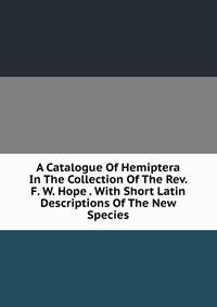 A Catalogue Of Hemiptera In The Collection Of The Rev. F. W. Hope . With Short Latin Descriptions Of The New Species