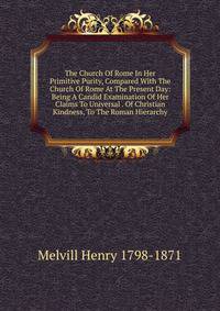 The Church Of Rome In Her Primitive Purity, Compared With The Church Of Rome At The Present Day: Being A Candid Examination Of Her Claims To Universal . Of Christian Kindness, To The Roman Hierarchy