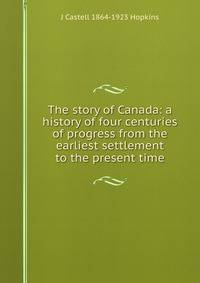 The story of Canada: a history of four centuries of progress from the earliest settlement to the present time