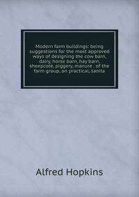Modern farm buildings: being suggestions for the most approved ways of designing the cow barn, dairy, horse barn, hay barn, sheepcote, piggery, manure . of the farm group, on practical, sanita