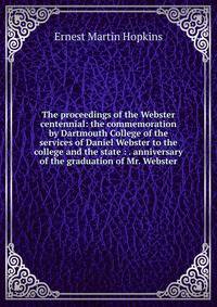 The proceedings of the Webster centennial: the commemoration by Dartmouth College of the services of Daniel Webster to the college and the state : . anniversary of the graduation of Mr. Webster