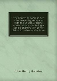The Church of Rome in her primitive purity, compared with the Church of Rome at the present day: being a candid examination of her claims to universal dominion