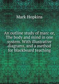 An outline study of man: or, The body and mind in one system. With illustrative diagrams, and a method for blackboard teaching