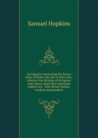 An Inquiry concerning the future state of those who die in their sins: wherein the dictates of Scripture and reason upon this important subject are . with divine justice, wisdom and goodnes