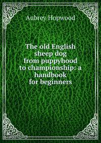 The old English sheep dog from puppyhood to championship: a handbook for beginners