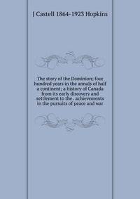The story of the Dominion; four hundred years in the annals of half a continent; a history of Canada from its early discovery and settlement to the . achievements in the pursuits of peace and war