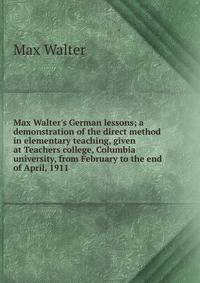 Max Walter's German lessons; a demonstration of the direct method in elementary teaching, given at Teachers college, Columbia university, from February to the end of April, 1911