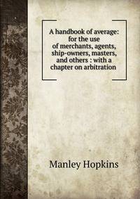A handbook of average: for the use of merchants, agents, ship-owners, masters, and others : with a chapter on arbitration .