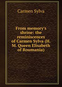 From memory's shrine: the reminiscences of Carmen Sylva (H. M. Queen Elisabeth of Roumania)