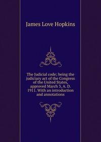 The Judicial code; being the judiciary act of the Congress of the United States, approved March 3, A. D. 1911. With an introduction and annotations