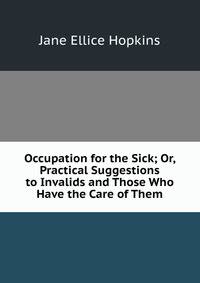 Occupation for the Sick; Or, Practical Suggestions to Invalids and Those Who Have the Care of Them