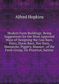 Modern Farm Buildings: Being Suggestions for the Most Approved Ways of Designing the Cow Barn, Dairy, Horse Barn, Hay Barn, Sheepcote, Piggery, Manure . of the Farm Group, On Practical, Sanitar