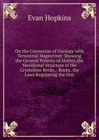 On the Connexion of Geology with Terrestrial Magnetism: Showing the General Polarity of Matter, the Meridional Structure of the Crystalline Rocks, . Rocks, the Laws Regulating the Dist