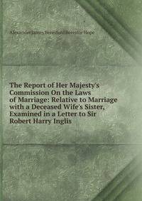 The Report of Her Majesty's Commission On the Laws of Marriage: Relative to Marriage with a Deceased Wife's Sister, Examined in a Letter to Sir Robert Harry Inglis .
