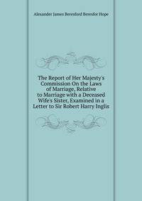 The Report of Her Majesty's Commission On the Laws of Marriage, Relative to Marriage with a Deceased Wife's Sister, Examined in a Letter to Sir Robert Harry Inglis