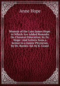 Memoir of the Late James Hope. to Which Are Added Remarks On Classical Education, by Dr. Hope: And Letters from a Senior to a Junior Physician, by Dr. Burder. Ed. by K. Grant