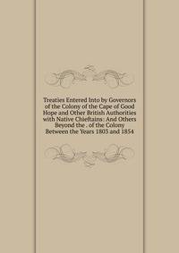 Treaties Entered Into by Governors of the Colony of the Cape of Good Hope and Other British Authorities with Native Chieftains: And Others Beyond the . of the Colony Between the Years 1803 and 1854