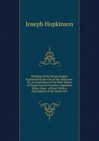 Working of the Steam Engine Explained by the Use of the Indicator: Or, an Exposition of the Best Means of Producing the Greatest Impulsive Effect from . of Fuel: With a Description of the Mode of E