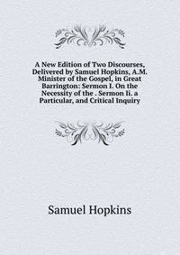 A New Edition of Two Discourses, Delivered by Samuel Hopkins, A.M. Minister of the Gospel, in Great Barrington: Sermon I. On the Necessity of the . Sermon Ii. a Particular, and Critical Inquiry