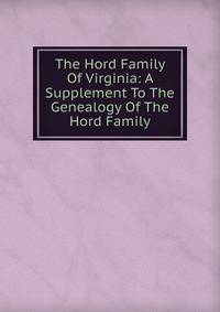 The Hord Family Of Virginia: A Supplement To The Genealogy Of The Hord Family