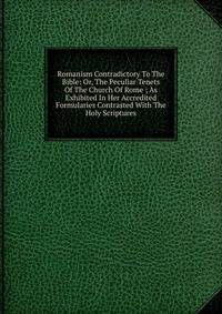 Romanism Contradictory To The Bible: Or, The Peculiar Tenets Of The Church Of Rome ; As Exhibited In Her Accredited Formularies Contrasted With The Holy Scriptures