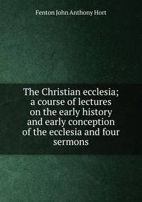 The Christian ecclesia; a course of lectures on the early history and early conception of the ecclesia and four sermons
