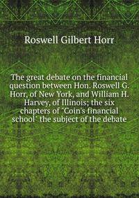 The great debate on the financial question between Hon. Roswell G. Horr, of New York, and William H. Harvey, of Illinois; the six chapters of "Coin's financial school" the subject of the debate