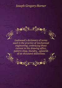 Lockwood's dictionary of terms used in the practice of mechanical engineering: embracing those current in the drawing office, pattern shop, foundry, . upwards of six thousand definitions