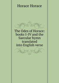 The Odes of Horace: books I-IV and the Saecular hymn translated into English verse