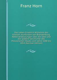 Das Leben Friedrich Wilhelms des Grossen, Kurfursten von Brandenburg. Nebst Andeutungen uber die Idee und die spatere Geschichte des Preussischen Staats vom Jahre 1688 bis 1814 (German Edition)