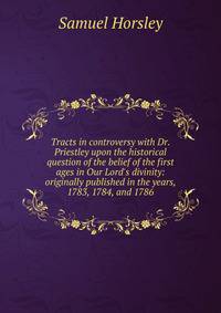 Tracts in controversy with Dr. Priestley upon the historical question of the belief of the first ages in Our Lord's divinity: originally published in the years, 1783, 1784, and 1786