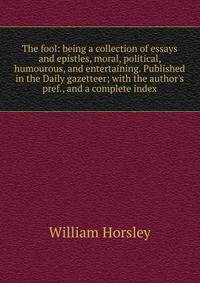 The fool: being a collection of essays and epistles, moral, political, humourous, and entertaining. Published in the Daily gazetteer; with the author's pref., and a complete index