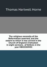 The religious necessity of the Reformation asserted, and the extent to which it was carried in the Church of England vindicated: in eight sermons . of Oxford, in the year MDCCCXXVIII