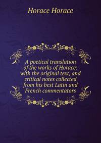 A poetical translation of the works of Horace: with the original text, and critical notes collected from his best Latin and French commentators