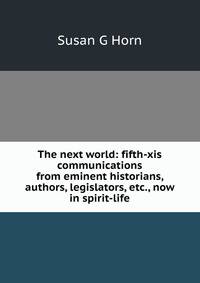The next world: fifth-xis communications from eminent historians, authors, legislators, etc., now in spirit-life