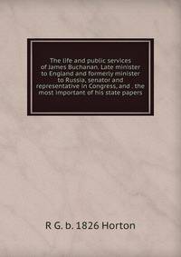 The life and public services of James Buchanan. Late minister to England and formerly minister to Russia, senator and representative in Congress, and . the most important of his state papers