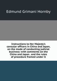 Instructions to Her Majesty's consular officers in China and Japan, on the mode of conducting judicial business: with comments on the China and Japan . and the rules of procedure framed under it