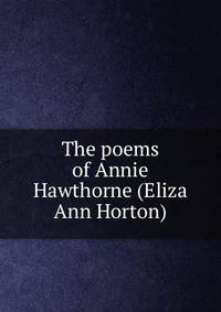 The poems of Annie Hawthorne (Eliza Ann Horton)