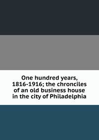 One hundred years, 1816-1916; the chronciles of an old business house in the city of Philadelphia