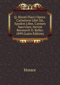 Q. Horati Flacci Opera: Carminvm Libri Iiii, Epodon Liber, Carmen Saecvlare, Itervm Recensvit O. Keller. 1899 (Latin Edition)