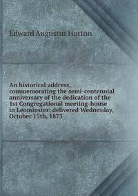An historical address, commemorating the semi-centennial anniversary of the dedication of the 1st Congregational meeting-house in Leominster: delivered Wednesday, October 15th, 1873