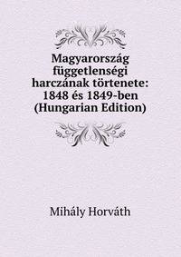 Magyarorszag fuggetlensegi harczanak tortenete: 1848 es 1849-ben (Hungarian Edition)