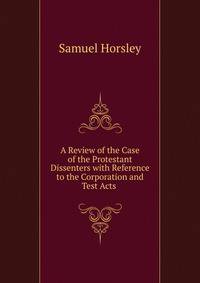 A Review of the Case of the Protestant Dissenters with Reference to the Corporation and Test Acts .
